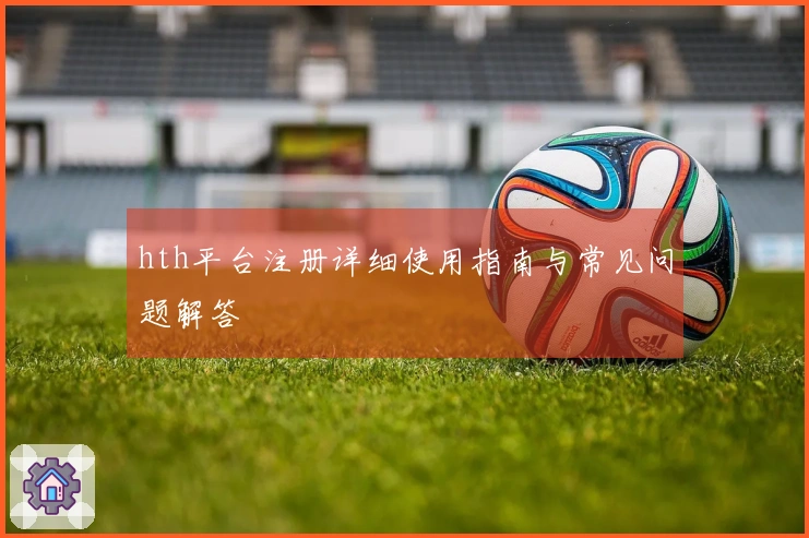hth平台注册详细使用指南与常见问题解答